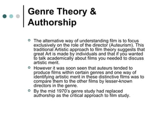 Genre Theory &
Authorship
 The alternative way of understanding film is to focus
exclusively on the role of the director (Auteurism). This
traditional Artistic approach to film theory suggests that
great Art is made by individuals and that if you wanted
to talk academically about films you needed to discuss
artistic merit.
 However it was soon seen that auteurs tended to
produce films within certain genres and one way of
identifying artistic merit in these distinctive films was to
compare them to the other films by lesser-known
directors in the genre.
 By the mid 1970’s genre study had replaced
authorship as the critical approach to film study.
 