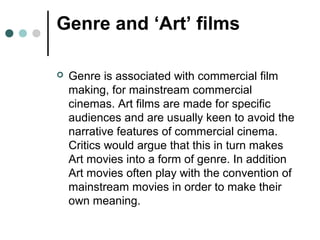 Genre and ‘Art’ films
 Genre is associated with commercial film
making, for mainstream commercial
cinemas. Art films are made for specific
audiences and are usually keen to avoid the
narrative features of commercial cinema.
Critics would argue that this in turn makes
Art movies into a form of genre. In addition
Art movies often play with the convention of
mainstream movies in order to make their
own meaning.
 