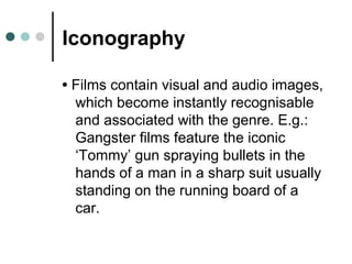 Iconography
• Films contain visual and audio images,
which become instantly recognisable
and associated with the genre. E.g.:
Gangster films feature the iconic
‘Tommy’ gun spraying bullets in the
hands of a man in a sharp suit usually
standing on the running board of a
car.
 