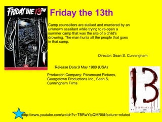 Friday the 13th  Director: Sean S. Cunningham Camp counsellors are stalked and murdered by an unknown assailant while trying to re-open a summer camp that was the site of a child's drowning. The man hunts all the people that goes in that camp. Production Company: Paramount Pictures, Georgetown Productions Inc., Sean S. Cunningham Films  Release Date:9 May 1980 (USA) http://www.youtube.com/watch?v=TBRwYipQMR0&feature=related  