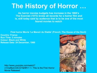 First horror Movie ‘Le Manoir du Diable’ (French: The House of the Devil) The History of Horror … http://www.youtube.com/watch?v=mw8bzC33CGY&NR=1 <- This Is the First Horror Movie Released As horror movies budgets has increase in the 1960’s  The Exorcist (1973) broke all records for a horror film and is, still today said by audience that is to be one of the most feared movies to watch  Country: France  Run Time: 2 minutes  Colour: Black and White  Release Date: 24 December, 1986  