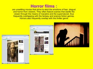 Horror films : are unsettling movies that strive to elicit the emotions of fear, disgust and horror from viewers. They often feature scenes that startle the viewer through the means of macabre and the supernatural, thus frequently overlapping with the fantasy and science fiction genres. Horrors also frequently overlap with the thriller genre 