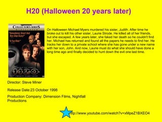 H20 (Halloween 20 years later) Director: Steve Miner On Halloween Michael Myers murdered his sister, Judith. After time he broke out to kill his other sister, Laurie Strode. He killed all of her friends, but she escaped. A few years later, she faked her death so he couldn't find her. Michael has returned and found all the papers he needs to find her. He tracks her down to a private school where she has gone under a new name with her son, John. And now, Laurie must do what she should have done a long time ago and finally decided to hunt down the evil one last time. Release Date:23 October 1998  Production Company: Dimension Films, Nightfall Productions http://www.youtube.com/watch?v=xMpeZ1BXEO4  