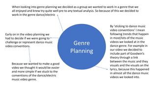 When looking into genre planning we decided as a group we wanted to work in a genre that we
all enjoyed and knew try quite well pre to any textual analysis. So because of this we decided to
work in the genre dance/electric
Genre
Planning
Early on in the video planning we
had to decide if we were going to
challenge or represent dance music
video conventions.
Because we wanted to make a good
video we thought it would be easier
and more simple if we stuck to the
conventions of the dance/electric
music video genre.
By ‘sticking to dance music
video conventions’ I mean
following trends that happen
in most/lots of the music
videos we looked at in the
dance genre. For example in
our video we decided to
include part of Goodwin’s
theory through a link
between the music and they
visuals and the visuals an the
lyrics, because this happened
in almost all the dance music
videos we looked into.
 