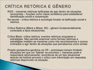 CRÍTICA RETÓRICA E GÊNERO
RGS – maneiras retóricas tipificadas de agir dentro de situações
recorrentes – funções como meios simbólicos para estabelecer
identificação social e cooperação.
Na escola – crítica retórica e sociologia focado na tipificação social e
retórica.
Crítica Retórica (Black e Bitzar, 60) – gênero fundamentalmente
conectado a tipos situacionais.
Crítica Black: crítica retórica: eventos retóricos singulares e
estratégias. Não permite examinar como formas retóricas e
estratégias moldam as maneiras como nós reconhecemos e somos
inclinados a agir dentro de situações que percebemos como similar.
Propôs perspectiva genérica na CR – premissas:número limitado
situações em que um ‘falante’ se encontra; l. maneiras pode e
responderá retoricamente; recorrência de um tipo situacional
através da história proverá o crítico com informação em respostas
retóricas disponíveis na situação.
 