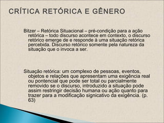 CRÍTICA RETÓRICA E GÊNERO
Bitzer – Retórica Situacional – pré-condição para a ação
retórica – todo discurso acontece em contexto, o discurso
retórico emerge de e responde à uma situação retórica
percebida. Discurso retórico somente pela natureza da
situação que o invoca a ser.
Situação retórica: um complexo de pessoas, eventos,
objetos e relações que apresentam uma exigência real
ou pontencial que pode ser total ou parcialmente
removido se o discurso, introduzido a situação pode
assim restringir decisão humana ou ação quanto para
trazer para a modificação signicativo da exigência. (p.
63)
 