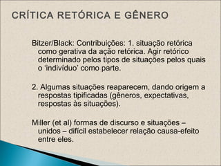 CRÍTICA RETÓRICA E GÊNERO
Bitzer/Black: Contribuições: 1. situação retórica
como gerativa da ação retórica. Agir retórico
determinado pelos tipos de situações pelos quais
o ‘indivíduo’ como parte.
2. Algumas situações reaparecem, dando origem a
respostas tipificadas (gêneros, expectativas,
respostas às situações).
Miller (et al) formas de discurso e situações –
unidos – difícil estabelecer relação causa-efeito
entre eles.
 