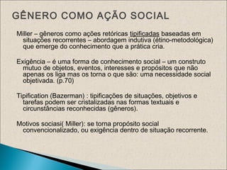GÊNERO COMO AÇÃO SOCIAL
Miller – gêneros como ações retóricas tipificadas baseadas em
situações recorrentes – abordagem indutiva (étino-metodológica)
que emerge do conhecimento que a prática cria.
Exigência – é uma forma de conhecimento social – um construto
mutuo de objetos, eventos, interesses e propósitos que não
apenas os liga mas os torna o que são: uma necessidade social
objetivada. (p.70)
Tipification (Bazerman) : tipificações de situações, objetivos e
tarefas podem ser cristalizadas nas formas textuais e
circunstâncias reconhecidas (gêneros).
Motivos sociasi( Miller): se torna propósito social
convencionalizado, ou exigência dentro de situação recorrente.
 