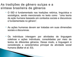  O ISD é fundamentado nas tradições retórica, linguística e
sociológica, sendo mencionado no texto como “uma teoria
da ação humana baseada em contextos sociais e discursivos
e fundamentada no gênero”.
 As ações humanas devem ser tratadas em suas dimensões
sociais e discursivas.
 Os indivíduos interagem por atividades de linguagem
coletivas e ações individuais, consolidadas por meio de
textos de diferentes gêneros. Desse modo, a linguagem é
considerada a característica principal da atividade social
humana (Baltar et al. 53).
As tradições de gênero suíças e a
síntese brasileira de gêneros
 