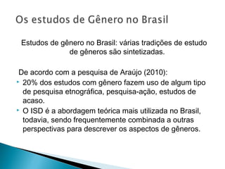 Estudos de gênero no Brasil: várias tradições de estudo
de gêneros são sintetizadas.
De acordo com a pesquisa de Araújo (2010):
 20% dos estudos com gênero fazem uso de algum tipo
de pesquisa etnográfica, pesquisa-ação, estudos de
acaso.
 O ISD é a abordagem teórica mais utilizada no Brasil,
todavia, sendo frequentemente combinada a outras
perspectivas para descrever os aspectos de gêneros.
 