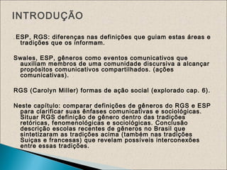 . ESP, RGS: diferenças nas definições que guiam estas áreas e
tradições que os informam.
Swales, ESP, gêneros como eventos comunicativos que
auxiliam membros de uma comunidade discursiva a alcançar
propósitos comunicativos compartilhados. (ações
comunicativas).
RGS (Carolyn Miller) formas de ação social (explorado cap. 6).
Neste capítulo: comparar definições de gêneros do RGS e ESP
para clarificar suas ênfases comunicativas e sociológicas.
Situar RGS definição de gênero dentro das tradições
retóricas, fenomenológicas e sociológicas. Conclusão
descrição escolas recentes de gêneros no Brasil que
sintetizaram as tradições acima (também nas tradições
Suiças e francesas) que revelam possíveis interconexões
entre essas tradições.
INTRODUÇÃO
 