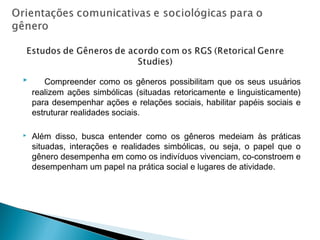  Compreender como os gêneros possibilitam que os seus usuários
realizem ações simbólicas (situadas retoricamente e linguisticamente)
para desempenhar ações e relações sociais, habilitar papéis sociais e
estruturar realidades sociais.
 Além disso, busca entender como os gêneros medeiam às práticas
situadas, interações e realidades simbólicas, ou seja, o papel que o
gênero desempenha em como os indivíduos vivenciam, co-constroem e
desempenham um papel na prática social e lugares de atividade.
 