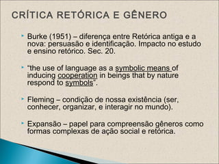 CRÍTICA RETÓRICA E GÊNERO
 Burke (1951) – diferença entre Retórica antiga e a
nova: persuasão e identificação. Impacto no estudo
e ensino retórico. Sec. 20.
 “the use of language as a symbolic means of
inducing cooperation in beings that by nature
respond to symbols”.
 Fleming – condição de nossa existência (ser,
conhecer, organizar, e interagir no mundo).
 Expansão – papel para compreensão gêneros como
formas complexas de ação social e retórica.
 