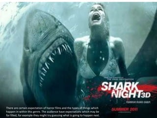 There are certain expectation of horror films and the types of things which
happen in within this genre. The audience have expectations which may be
for filled, for example they might try guessing what is going to happen next.
 
