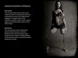 SEMANTIC/SYNTATIC APPROACH

Semantic
This includes things which relate to the
audience which is an important skill to do
successfully to ensure the audience feel
engaged. It is largely down to the
characters, location, props ,music, camera
angle and shooting style as well as a few
other factors


Syntactic
This concentrates on the relationship
between these elements, the links
between them and the way they work
along side one another. It largely depend
on the way the trailer is structured and the
sequences of shots.
 