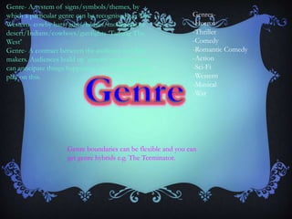 Genre- A system of signs/symbols/themes, by
which a particular genre can be recognised e.g. The
Western- cowby hats/guns/horses/mountains or
desert/Indians/cowboys/gunfights ‘Taming The
West’
Genre- A contract between the audience and film
makers. Audiences build up ‘generic memory’ and
can anticipate things happening, so the director can
play on this.
Genre boundaries can be flexible and you can
get genre hybrids e.g. The Terminator.
Genres-
-Horror
-Thriller
-Comedy
-Romantic Comedy
-Action
-Sci-Fi
-Western
-Musical
-War
 