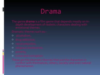 Drama   The genre  drama  is a film genre that depends mostly on in-depth development of realistic characters dealing with emotional themes.  Dramatic themes such as:- alcoholism,  drug addiction,  racial prejudice,  religious intolerance,  poverty,  crime and corruption These are the dramatic themes that put the characters in conflict with themselves, others, society and even natural phenomenon. 