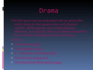 Drama This film genre can be contrasted with an action film which relies on fast-paced action and physical conflict. All film genres can include dramatic elements, but typically, films considered drama films focus mainly on the drama of the main issue. Such as:- Citizen Kane  (1941),  The Godfather  (1972),  E.T. the Extra-Terrestrial (1982),  Forrest Gump  (1994) and  The Shawshank Redemption (1994). 