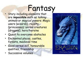 Fantasy
• Story including elements that
  are impossible such as talking
  animals or magical powers. Magic
  users (wizards); royalty
  (princesses); unreal creatures
  (dragons); hero/heroine
• Quest to overcome obstacles
• Enchanted places, castles,
  forests, medieval time
• Good versus evil, honourable
  qualities, friendship
• Successive volumes
 
