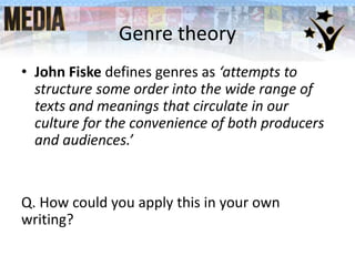 Genre theory
• John Fiske defines genres as ‘attempts to
structure some order into the wide range of
texts and meanings that circulate in our
culture for the convenience of both producers
and audiences.’
Q. How could you apply this in your own
writing?
 