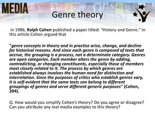 Genre theory
in 1986, Ralph Cohen published a paper titled: "History and Genre." In
this article Cohen argued that
"genre concepts in theory and in practice arise, change, and decline
for historical reasons. And since each genre is composed of texts that
accrue, the grouping is a process, not a determinate category. Genres
are open categories. Each member alters the genre by adding,
contradicting, or changing constituents, especially those of members
most closely related to it. The process by which genres are
established always involves the human need for distinction and
interrelation. Since the purposes of critics who establish genres vary,
it is self-evident that the same texts can belong to different
groupings of genres and serve different generic purposes" (Cohen,
204).
Q. How would you simplify Cohen’s theory? Do you agree or disagree?
Can you attribute any real media examples to this theory?
 