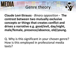 Genre theory
Claude Levi-Strauss - Binary opposition - The
contrast between two mutually exclusive
concepts or things that creates conflict and
drives a narrative e.g. good/evil, day/night,
male/female, presence/absence, old/young.
Q. Why is this significant in your chosen genre?
How is this employed in professional media
texts?
 