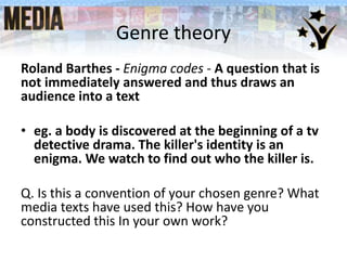 Genre theory
Roland Barthes - Enigma codes - A question that is
not immediately answered and thus draws an
audience into a text
• eg. a body is discovered at the beginning of a tv
detective drama. The killer's identity is an
enigma. We watch to find out who the killer is.
Q. Is this a convention of your chosen genre? What
media texts have used this? How have you
constructed this In your own work?
 
