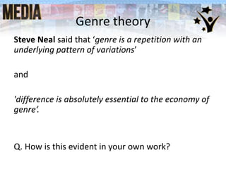 Genre theory
Steve Neal said that ‘genre is a repetition with an
underlying pattern of variations’
and
'difference is absolutely essential to the economy of
genre‘.
Q. How is this evident in your own work?
 