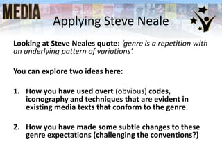 Applying Steve Neale
Looking at Steve Neales quote: ‘genre is a repetition with
an underlying pattern of variations’.
You can explore two ideas here:
1. How you have used overt (obvious) codes,
iconography and techniques that are evident in
existing media texts that conform to the genre.
2. How you have made some subtle changes to these
genre expectations (challenging the conventions?)
 