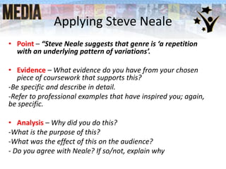 Applying Steve Neale
• Point – “Steve Neale suggests that genre is ‘a repetition
with an underlying pattern of variations’.
• Evidence – What evidence do you have from your chosen
piece of coursework that supports this?
-Be specific and describe in detail.
-Refer to professional examples that have inspired you; again,
be specific.
• Analysis – Why did you do this?
-What is the purpose of this?
-What was the effect of this on the audience?
- Do you agree with Neale? If so/not, explain why
 