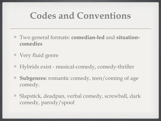 Codes and Conventions

Two general formats: comedian-led and situation-
comedies

Very fluid genre

Hybrids exist - musical-comedy, comedy-thriller

Subgenres: romantic comedy, teen/coming of age
comedy.

Slapstick, deadpan, verbal comedy, screwball, dark
comedy, parody/spoof
 