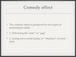 Comedy effect


The comedy effect is produced by two types of
performance skills:

1. Delivering the “joke” or “gag”

2. Acting out a social drama or “situation” of some
kind
 