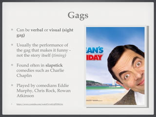 Gags
Can be verbal or visual (sight
gag)

Usually the performance of
the gag that makes it funny -
not the story itself (timing)

Found often in slapstick
comedies such as Charlie
Chaplin

Played by comedians Eddie
Murphy, Chris Rock, Rowan
Atkinson
https://www.youtube.com/watch?v=etUq95XKGiw
 