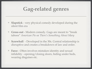 Gag-related genres

Slapstick - very physical comedy developed during the
silent film era

Gross-out - Modern comedy. Gags are meant to “break
taboos” American Pie or There’s Something About Mary

Screwball - Developed in the 30s. Central relationship is
disruptive and creates a breakdown of law and order.

Farce - Often involves mistaken identity and sexual
infidelity - opening/closing doors, hiding under beds,
wearing disguises etc.
 