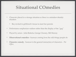 Situational COmedies

Character placed in a strange situation or there is a mistaken identity
situation

   Boy invited to girlfriend’s house to meet her parents

Performance emphasizes realism rather than the display of the “gag”

Played by actors - Julia Roberts, George Clooney, Bill Murray

Observational comedies - humour coming from the odd things people do

Character comedy - humour is the general interaction of characters - The
Office
 