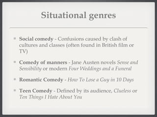 Situational genres

Social comedy - Confusions caused by clash of
cultures and classes (often found in British film or
TV)

Comedy of manners - Jane Austen novels Sense and
Sensibility or modern Four Weddings and a Funeral

Romantic Comedy - How To Lose a Guy in 10 Days

Teen Comedy - Defined by its audience, Clueless or
Ten Things I Hate About You
 