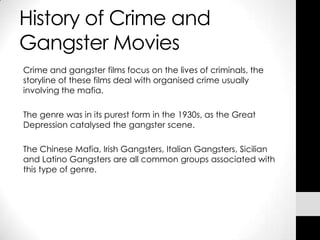 History of Crime and
Gangster Movies
Crime and gangster films focus on the lives of criminals, the
storyline of these films deal with organised crime usually
involving the mafia.

The genre was in its purest form in the 1930s, as the Great
Depression catalysed the gangster scene.

The Chinese Mafia, Irish Gangsters, Italian Gangsters, Sicilian
and Latino Gangsters are all common groups associated with
this type of genre.
 