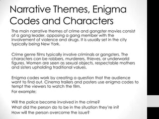Narrative Themes, Enigma
Codes and Characters
The main narrative themes of crime and gangster movies consist
of a gang leader, opposing a gang member with the
involvement of violence and drugs. It is usually set in the city
typically being New York.

Crime genre films typically involve criminals or gangsters. The
characters can be robbers, murderers, thieves, or underworld
figures. Women are seen as sexual objects, respectable mothers
and sisters upholding traditional values.

Enigma codes work by creating a question that the audience
want to find out. Cinema trailers and posters use enigma codes to
tempt the viewers to watch the film.
For example;

Will the police become involved in the crime?
What did the person do to be in the situation they’re in?
How will the person overcome the issue?
 