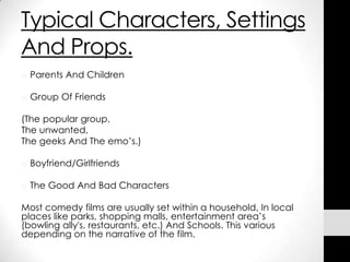 Typical Characters, Settings
And Props.
o Parents And Children

o Group Of Friends

(The popular group,
The unwanted,
The geeks And The emo’s.)

o Boyfriend/Girlfriends

o The Good And Bad Characters

Most comedy films are usually set within a household, In local
places like parks, shopping malls, entertainment area’s
(bowling ally's, restaurants, etc.) And Schools. This various
depending on the narrative of the film.
 