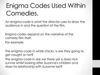 Enigma Codes Used Within
Comedies.
An enigma code Is what the director uses to draw the
audience in and the question of the film.

Enigma codes depend on the narrative of the
comedy film itself,
For example

The enigma code in white chicks, is are they going to
get caught or not?
The enigma code in are we there yet is does nick
survive whilst looking after Suzanne's children and
does his relationship with Suzanne last?
 