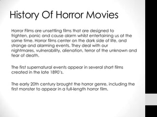 History Of Horror Movies
Horror Films are unsettling films that are designed to
frighten, panic and cause alarm whilst entertaining us at the
same time. Horror films center on the dark side of life, and
strange and alarming events. They deal with our
nightmares, vulnerability, alienation, terror of the unknown and
fear of death.

The first supernatural events appear in several short films
created in the late 1890’s.

The early 20th century brought the horror genre, including the
first monster to appear in a full-length horror film.
 