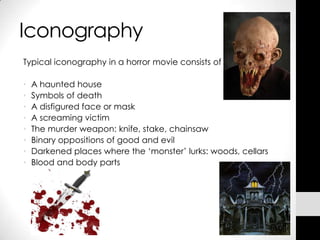 Iconography
Typical iconography in a horror movie consists of

•   A haunted house
•   Symbols of death
•   A disfigured face or mask
•   A screaming victim
•   The murder weapon: knife, stake, chainsaw
•   Binary oppositions of good and evil
•   Darkened places where the ‘monster’ lurks: woods, cellars
•   Blood and body parts
 