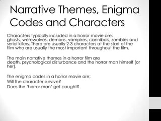Narrative Themes, Enigma
    Codes and Characters
Characters typically included in a horror movie are;
ghosts, werewolves, demons, vampires, cannibals, zombies and
serial killers. There are usually 2-3 characters at the start of the
film who are usually the most important throughout the film.

The main narrative themes in a horror film are
death, psychological disturbance and the horror man himself (or
her).

The enigma codes in a horror movie are;
Will the character survive?
Does the ‘horror man’ get caught?




•
 