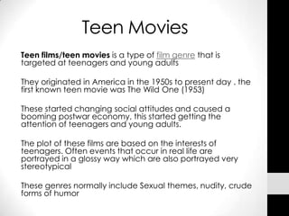 Teen Movies
Teen films/teen movies is a type of film genre that is
targeted at teenagers and young adults

They originated in America in the 1950s to present day . the
first known teen movie was The Wild One (1953)

These started changing social attitudes and caused a
booming postwar economy, this started getting the
attention of teenagers and young adults.

The plot of these films are based on the interests of
teenagers. Often events that occur in real life are
portrayed in a glossy way which are also portrayed very
stereotypical

These genres normally include Sexual themes, nudity, crude
forms of humor
 