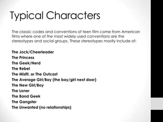 Typical Characters
The classic codes and conventions of teen film come from American
films where one of the most widely used conventions are the
stereotypes and social groups. These stereotypes mostly include of:

The Jock/Cheerleader
The Princess
The Geek/Nerd
The Rebel
The Misfit, or The Outcast
The Average Girl/Boy (the boy/girl next door)
The New Girl/Boy
The Loner
The Band Geek
The Gangster
The Unwanted (no relationships)
 