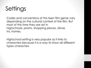 Settings
Codes and conventions of this teen film genre vary
depending on the cultural context of the film. But
most of the time they are set in
highschools, proms, shopping places, drives
ins, homes.

Highschool setting is very popular as it links to
characters because it is a way to show all different
types characters
 
