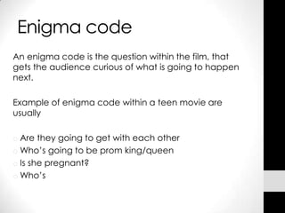 Enigma code
An enigma code is the question within the film, that
gets the audience curious of what is going to happen
next.

Example of enigma code within a teen movie are
usually

o Are they going to get with each other
o Who’s going to be prom king/queen
o Is she pregnant?
o Who’s
 