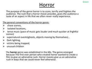Green
                                  Horror
   The purpose of the genre horror is to scare, terrify and frighten the
   audience. The rush that a horror movie provides, gives the audience a
   taste of an aspect in life that we often never really experience.

The general conventions of the horror genre:
 chase scenes,
 isolated locations,
 tense music (pace of music gets louder and much quicker at frightful
   scenes)
 supernatural events(ghosts, objects moving by themselves) ,
 Dark lighting,
 victims being trapped,
 unusual children

  The horror genre was established in the 60s. The genre emerged
   because The first ever person who created horror wanted to create a
   film to give an adrenaline rush. Horror movies give us an adrenaline
   rush in ways that we could never feel otherwise.
 