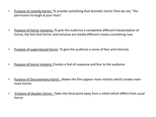 •   Purpose of comedy horror: To provide something that dramatic horror films do not, “the
    permission to laugh at your fears”



•   Purpose of horror romance: To give the audience a completely different interpretation of
    horror, the fact that horror and romance are totally different creates something new.



•   Purpose of supernatural horror: To give the audience a sense of fear and intensity



•   Purpose of horror mystery: Creates a feel of suspence and fear to the audience



•   Purpose of Documentary horror : Makes the film appear more realistic which creates even
    more horror.

•   Purpose of disaster horror : Takes the focal point away from a villain which differs from usual
    horror
 