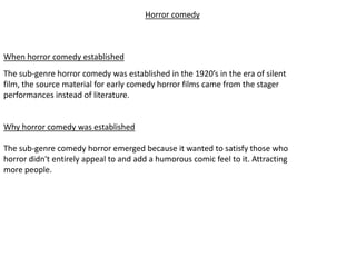 Horror comedy



When horror comedy established
The sub-genre horror comedy was established in the 1920’s in the era of silent
film, the source material for early comedy horror films came from the stager
performances instead of literature.


Why horror comedy was established

The sub-genre comedy horror emerged because it wanted to satisfy those who
horror didn't entirely appeal to and add a humorous comic feel to it. Attracting
more people.
 